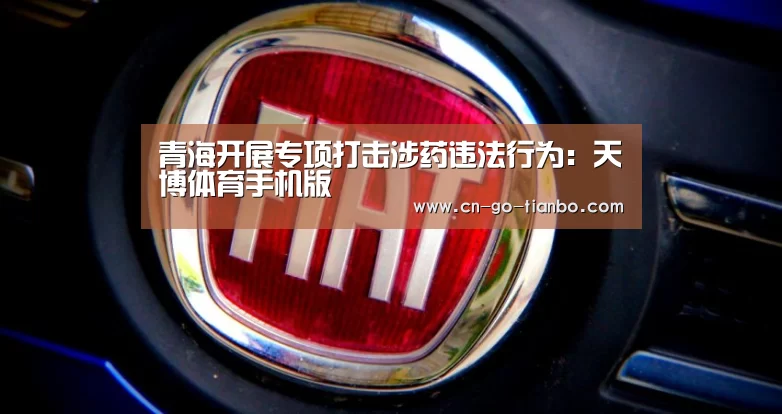 青海开展专项打击涉药违法行为:天博体育手机版(图2) 天博体育官网登录入口